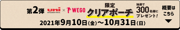 第2弾 uni×WEGO 限定クリアポーチ 抽選で300名様にプレゼント！ 2021年9月10日（金）〜10月31日（日） 概要はこちら