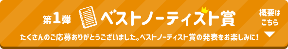 第1弾 ベストノーティスト賞 たくさんのご応募ありがとうございました。ベストノーティスト賞の発表をお楽しみに！ 概要はこちら